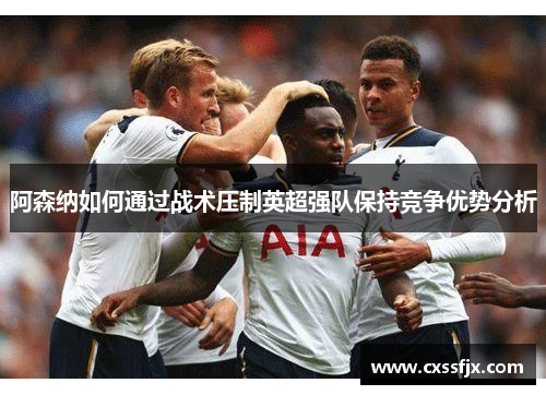 阿森纳如何通过战术压制英超强队保持竞争优势分析